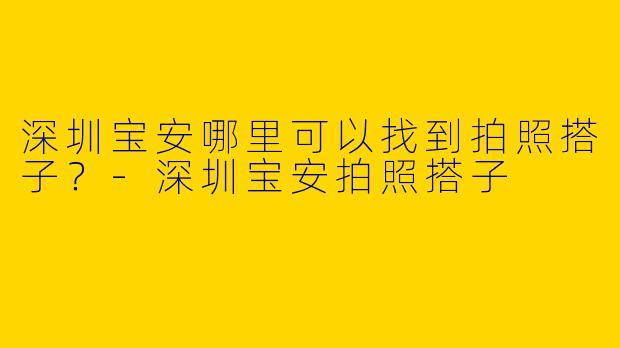 深圳宝安哪里可以找到拍照搭子？-深圳宝安拍照搭子