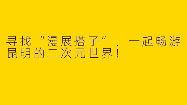 寻找“漫展搭子”，一起畅游昆明的二次元世界！
