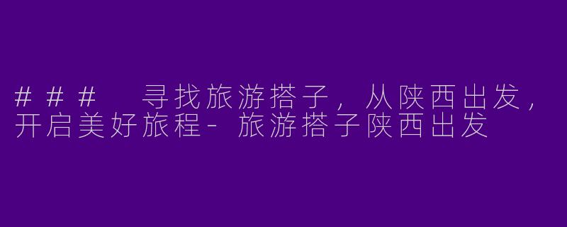 ### 寻找旅游搭子，从陕西出发，开启美好旅程-旅游搭子陕西出发
