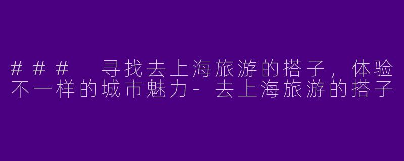 ### 寻找去上海旅游的搭子，体验不一样的城市魅力