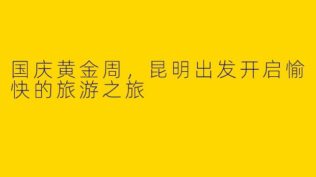 国庆黄金周，昆明出发开启愉快的旅游之旅