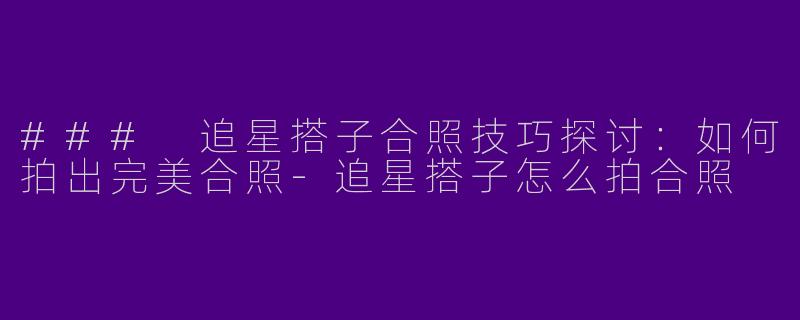 ### 追星搭子合照技巧探讨：如何拍出完美合照-追星搭子怎么拍合照
