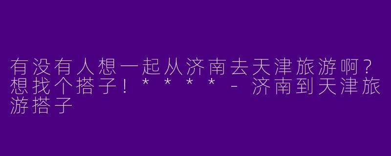 有没有人想一起从济南去天津旅游啊？想找个搭子！****-济南到天津旅游搭子