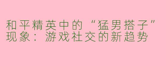和平精英中的“猛男搭子”现象：游戏社交的新趋势