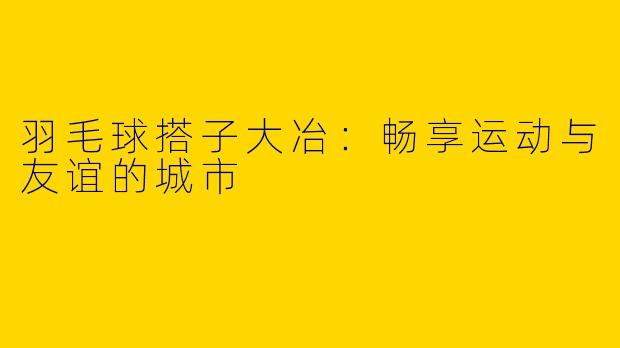 羽毛球搭子大冶：畅享运动与友谊的城市