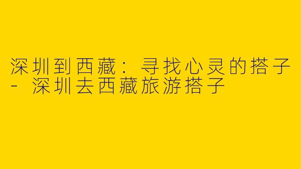 深圳到西藏：寻找心灵的搭子-深圳去西藏旅游搭子