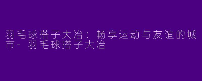 羽毛球搭子大冶:畅享运动与友谊的城市