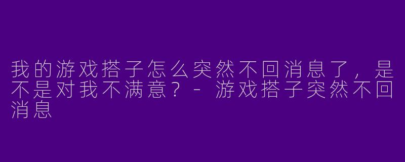 我的游戏搭子怎么突然不回消息了，是不是对我不满意？