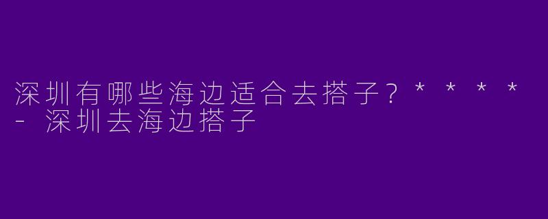 深圳有哪些海边适合去搭子?****