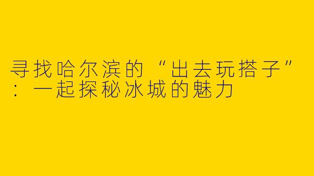 寻找哈尔滨的“出去玩搭子”：一起探秘冰城的魅力