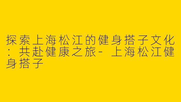 探索上海松江的健身搭子文化：共赴健康之旅-上海松江健身搭子