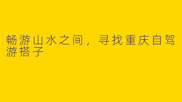畅游山水之间，寻找重庆自驾游搭子