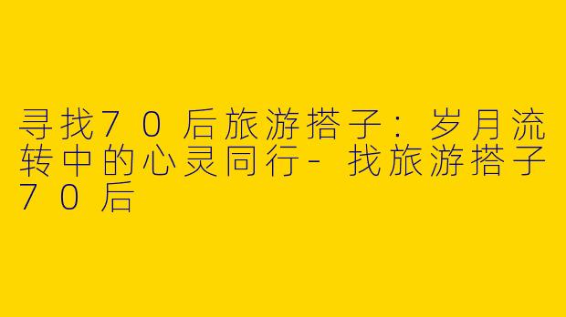 寻找70后旅游搭子：岁月流转中的心灵同行-找旅游搭子70后