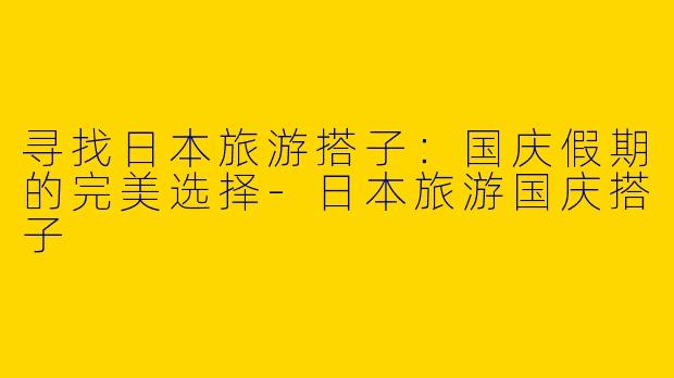 寻找日本旅游搭子：国庆假期的完美选择-日本旅游国庆搭子