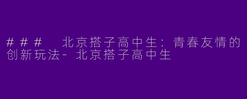 ### 北京搭子高中生：青春友情的创新玩法-北京搭子高中生