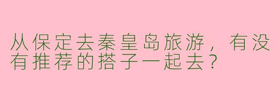 从保定去秦皇岛旅游，有没有推荐的搭子一起去？  