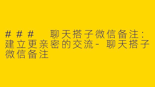 ### 聊天搭子微信备注：建立更亲密的交流-聊天搭子微信备注