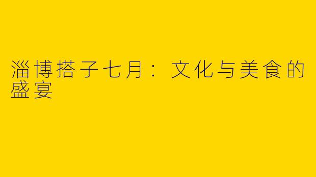 淄博搭子七月:文化与美食的盛宴