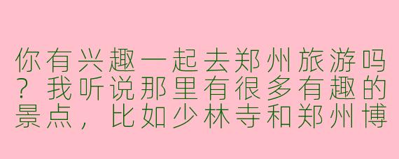 你有兴趣一起去郑州旅游吗？我听说那里有很多有趣的景点，比如少林寺和郑州博物馆。