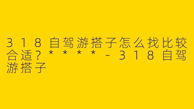 318自驾游搭子怎么找比较合适？****