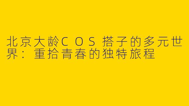 北京大龄COS搭子的多元世界：重拾青春的独特旅程