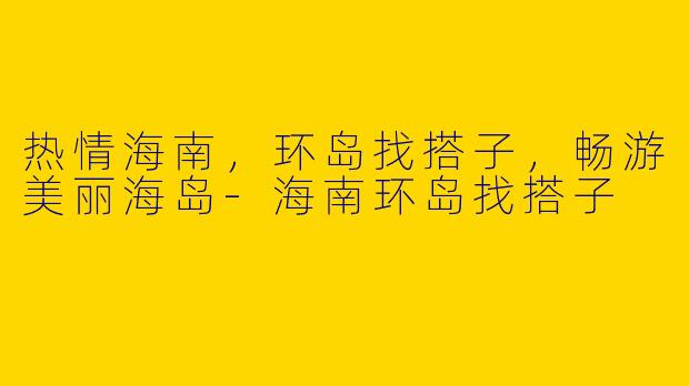 热情海南，环岛找搭子，畅游美丽海岛-海南环岛找搭子