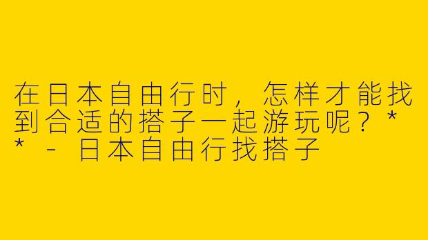 在日本自由行时，怎样才能找到合适的搭子一起游玩呢？**
