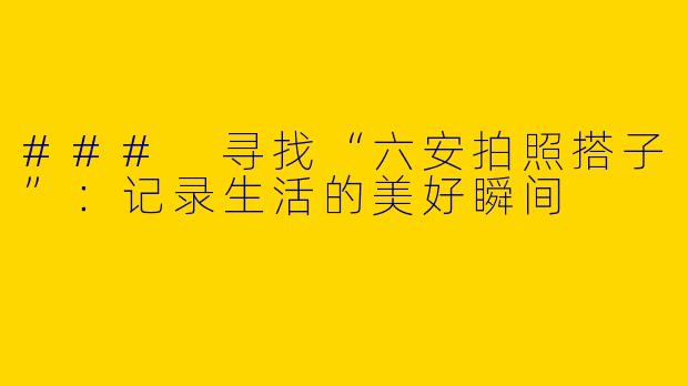 ### 寻找“六安拍照搭子”：记录生活的美好瞬间