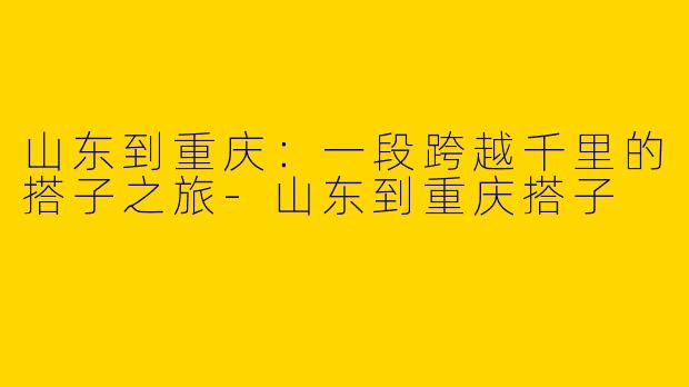 山东到重庆：一段跨越千里的搭子之旅-山东到重庆搭子