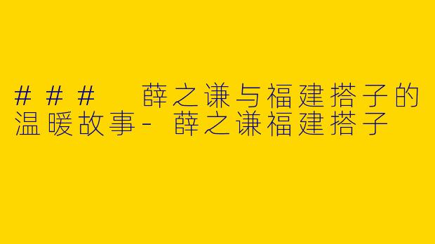### 薛之谦与福建搭子的温暖故事-薛之谦福建搭子