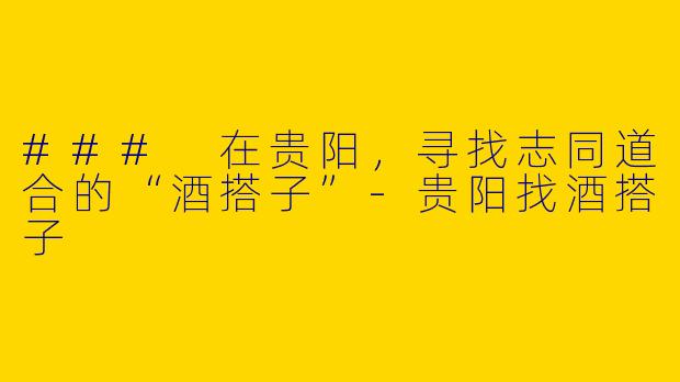 ### 在贵阳，寻找志同道合的“酒搭子”-贵阳找酒搭子
