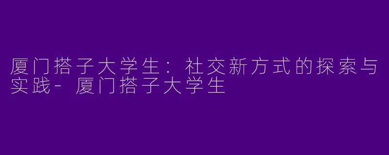 厦门搭子大学生：社交新方式的探索与实践-厦门搭子大学生