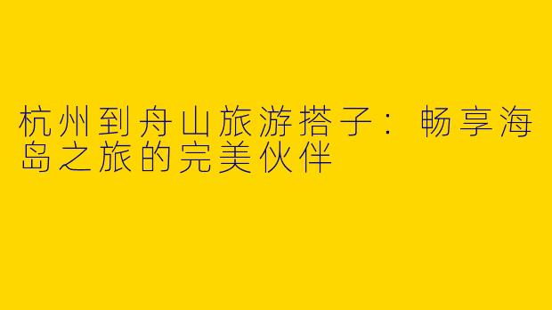 杭州到舟山旅游搭子:畅享海岛之旅的完美伙伴