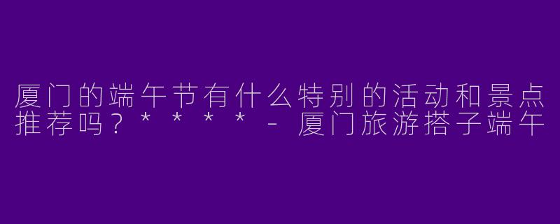 厦门的端午节有什么特别的活动和景点推荐吗？****