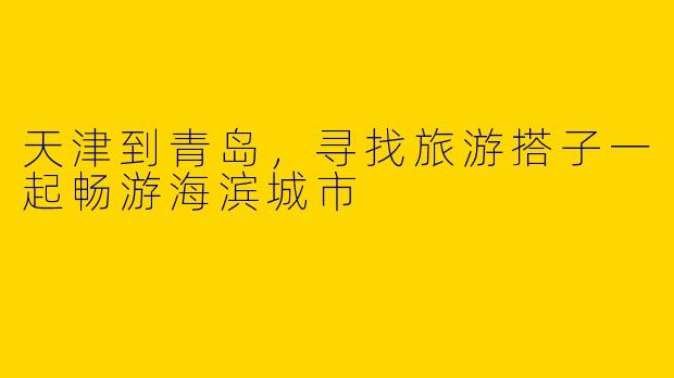 天津到青岛，寻找旅游搭子一起畅游海滨城市