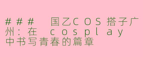 ### 国乙COS搭子广州：在 cosplay 中书写青春的篇章
