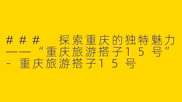 ### 探索重庆的独特魅力——“重庆旅游搭子15号”-重庆旅游搭子15号