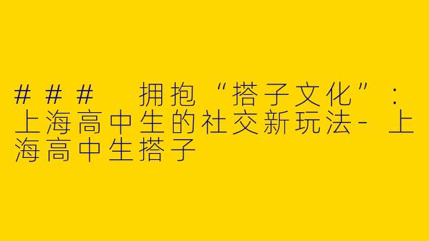 ### 拥抱“搭子文化”：上海高中生的社交新玩法-上海高中生搭子