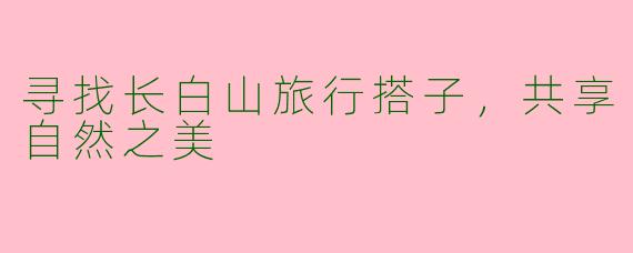 寻找长白山旅行搭子，共享自然之美