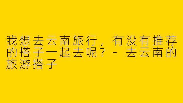 我想去云南旅行，有没有推荐的搭子一起去呢？