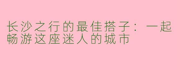 长沙之行的最佳搭子：一起畅游这座迷人的城市