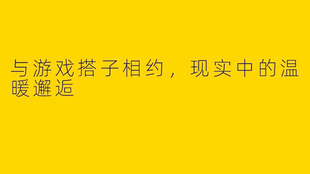 与游戏搭子相约，现实中的温暖邂逅