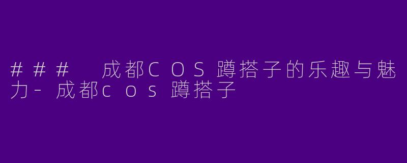 ### 成都COS蹲搭子的乐趣与魅力-成都cos蹲搭子