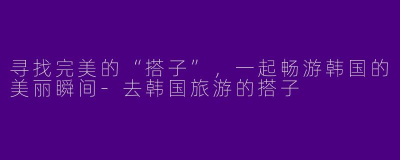 寻找完美的“搭子”,一起畅游韩国的美丽瞬间