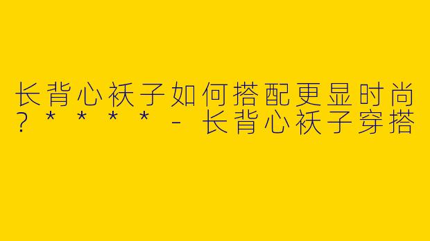长背心袄子如何搭配更显时尚？****