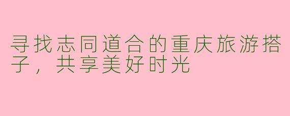 寻找志同道合的重庆旅游搭子，共享美好时光