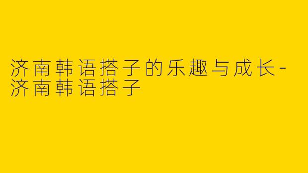 济南韩语搭子的乐趣与成长-济南韩语搭子
