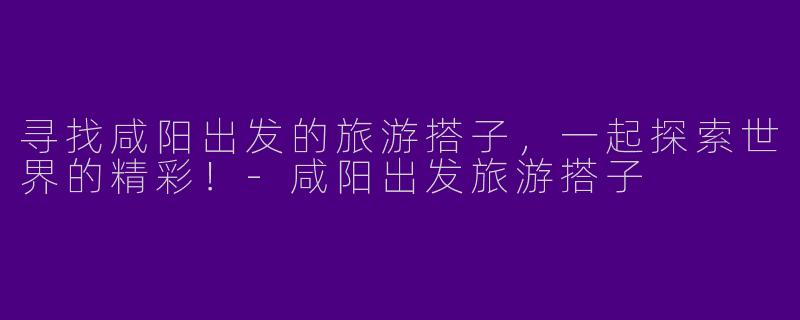 寻找咸阳出发的旅游搭子，一起探索世界的精彩！-咸阳出发旅游搭子