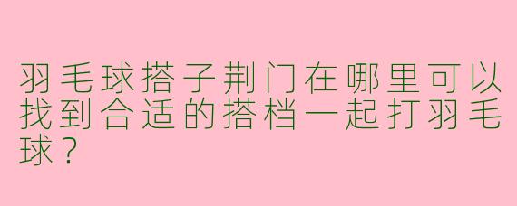 羽毛球搭子荆门在哪里可以找到合适的搭档一起打羽毛球?