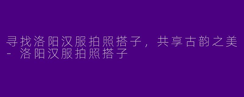 寻找洛阳汉服拍照搭子，共享古韵之美-洛阳汉服拍照搭子
